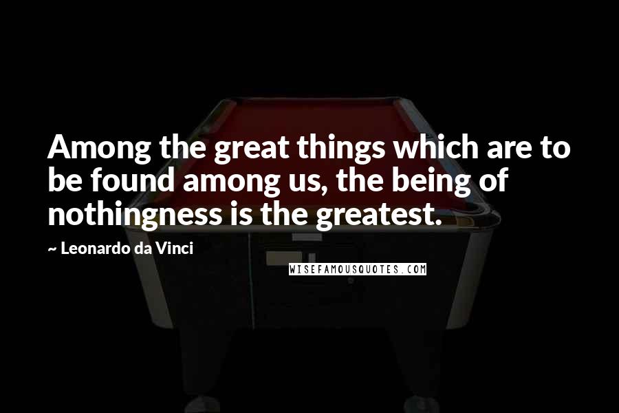 Leonardo Da Vinci Quotes: Among the great things which are to be found among us, the being of nothingness is the greatest.