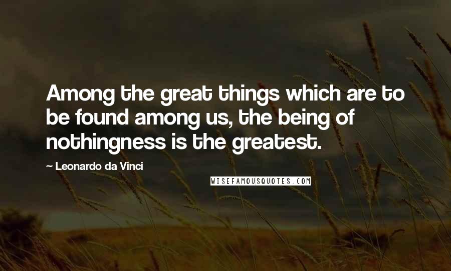 Leonardo Da Vinci Quotes: Among the great things which are to be found among us, the being of nothingness is the greatest.