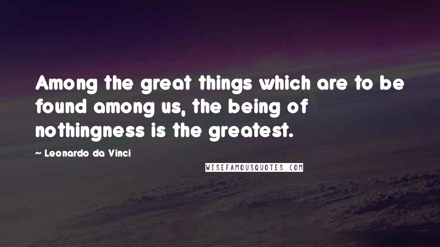 Leonardo Da Vinci Quotes: Among the great things which are to be found among us, the being of nothingness is the greatest.