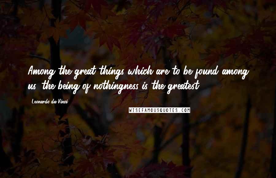 Leonardo Da Vinci Quotes: Among the great things which are to be found among us, the being of nothingness is the greatest.