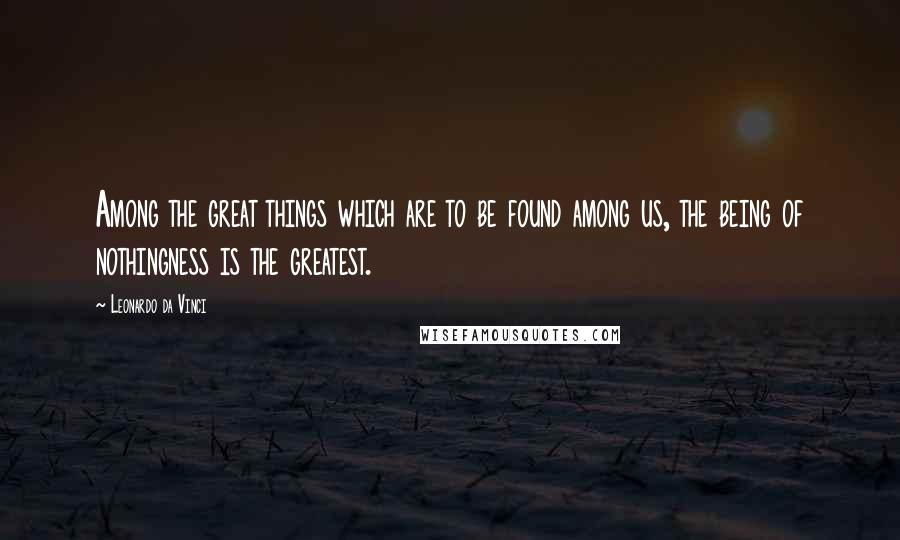 Leonardo Da Vinci Quotes: Among the great things which are to be found among us, the being of nothingness is the greatest.