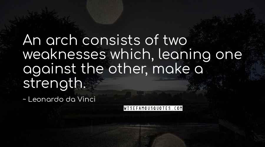 Leonardo Da Vinci Quotes: An arch consists of two weaknesses which, leaning one against the other, make a strength.