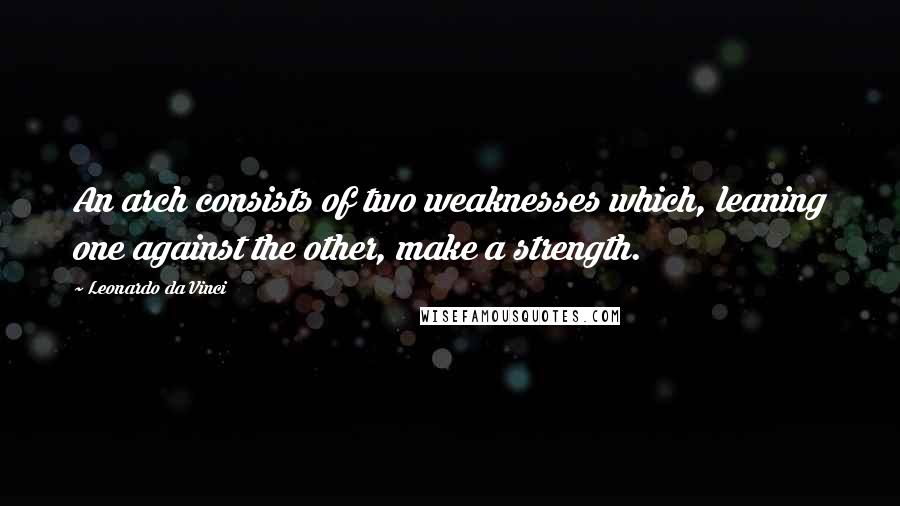 Leonardo Da Vinci Quotes: An arch consists of two weaknesses which, leaning one against the other, make a strength.