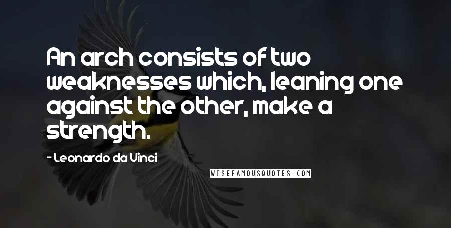 Leonardo Da Vinci Quotes: An arch consists of two weaknesses which, leaning one against the other, make a strength.