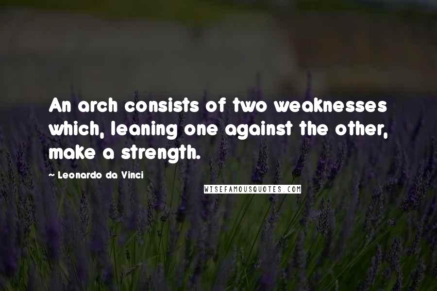 Leonardo Da Vinci Quotes: An arch consists of two weaknesses which, leaning one against the other, make a strength.