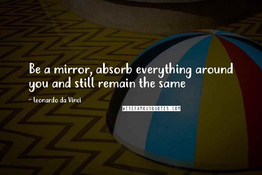 Leonardo Da Vinci Quotes: Be a mirror, absorb everything around you and still remain the same