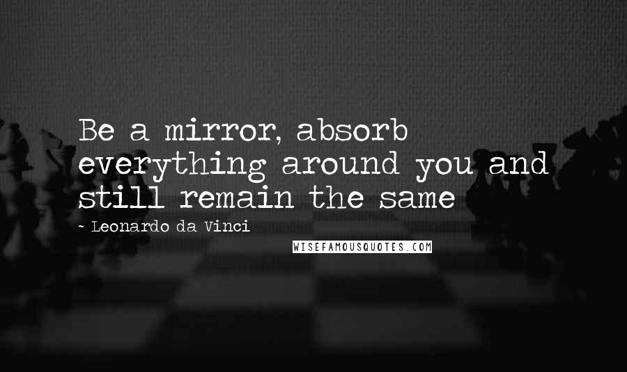 Leonardo Da Vinci Quotes: Be a mirror, absorb everything around you and still remain the same