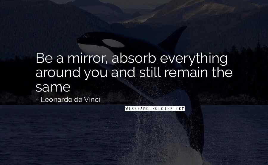 Leonardo Da Vinci Quotes: Be a mirror, absorb everything around you and still remain the same