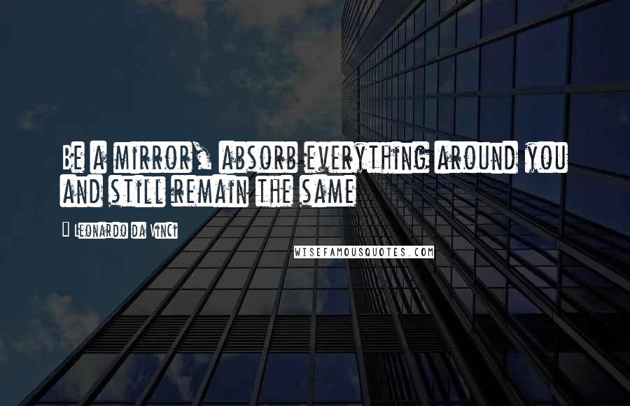 Leonardo Da Vinci Quotes: Be a mirror, absorb everything around you and still remain the same