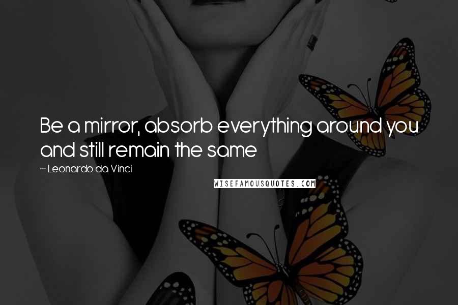 Leonardo Da Vinci Quotes: Be a mirror, absorb everything around you and still remain the same