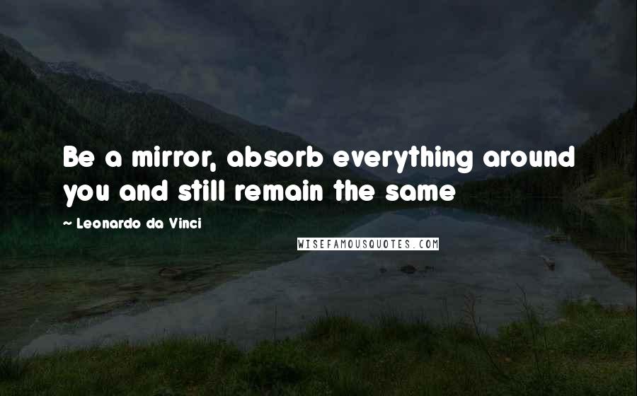 Leonardo Da Vinci Quotes: Be a mirror, absorb everything around you and still remain the same