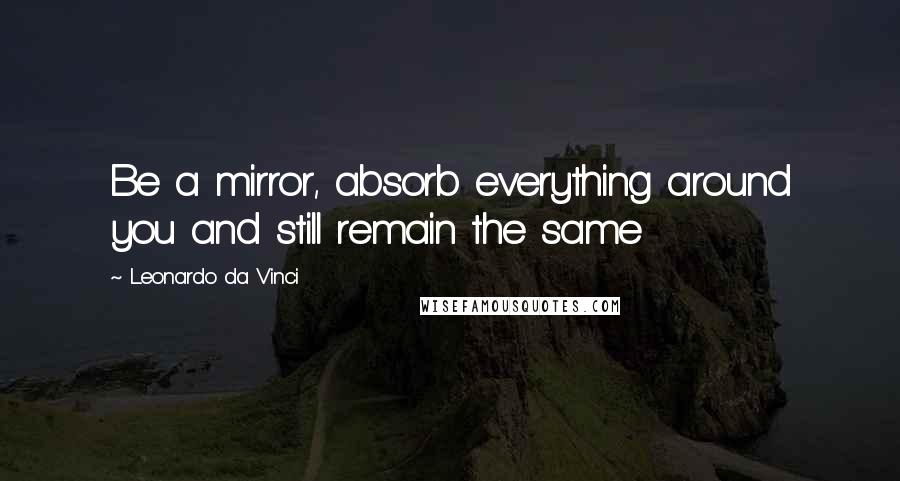 Leonardo Da Vinci Quotes: Be a mirror, absorb everything around you and still remain the same