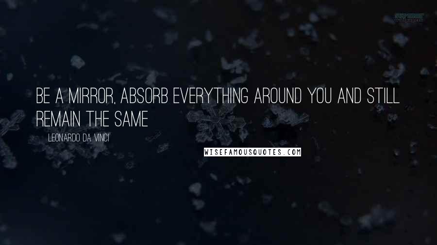 Leonardo Da Vinci Quotes: Be a mirror, absorb everything around you and still remain the same