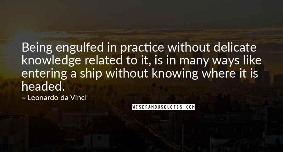 Leonardo Da Vinci Quotes: Being engulfed in practice without delicate knowledge related to it, is in many ways like entering a ship without knowing where it is headed.