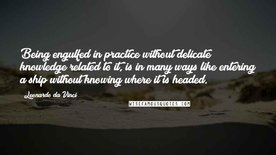 Leonardo Da Vinci Quotes: Being engulfed in practice without delicate knowledge related to it, is in many ways like entering a ship without knowing where it is headed.