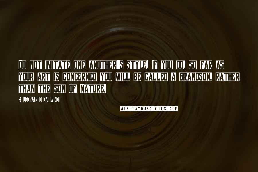 Leonardo Da Vinci Quotes: Do not imitate one another's style. If you do, so far as your art is concerned you will be called a grandson, rather than the son of Nature.