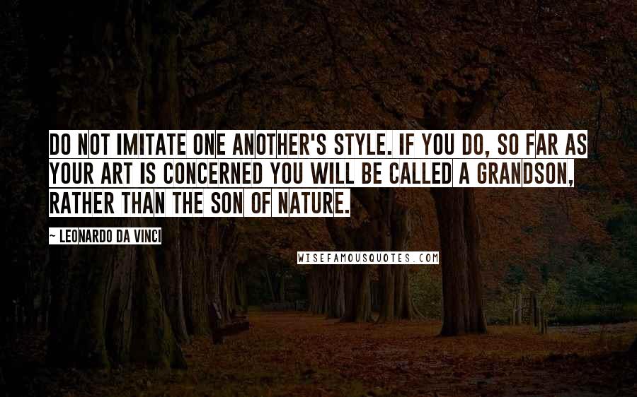 Leonardo Da Vinci Quotes: Do not imitate one another's style. If you do, so far as your art is concerned you will be called a grandson, rather than the son of Nature.