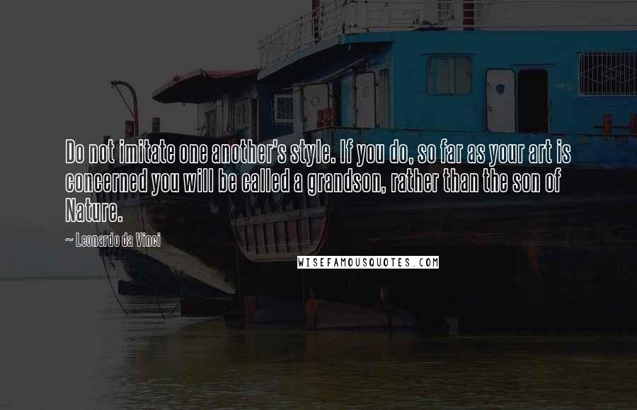 Leonardo Da Vinci Quotes: Do not imitate one another's style. If you do, so far as your art is concerned you will be called a grandson, rather than the son of Nature.