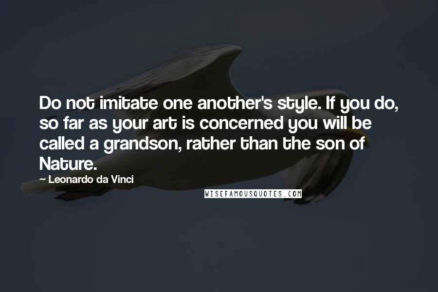 Leonardo Da Vinci Quotes: Do not imitate one another's style. If you do, so far as your art is concerned you will be called a grandson, rather than the son of Nature.