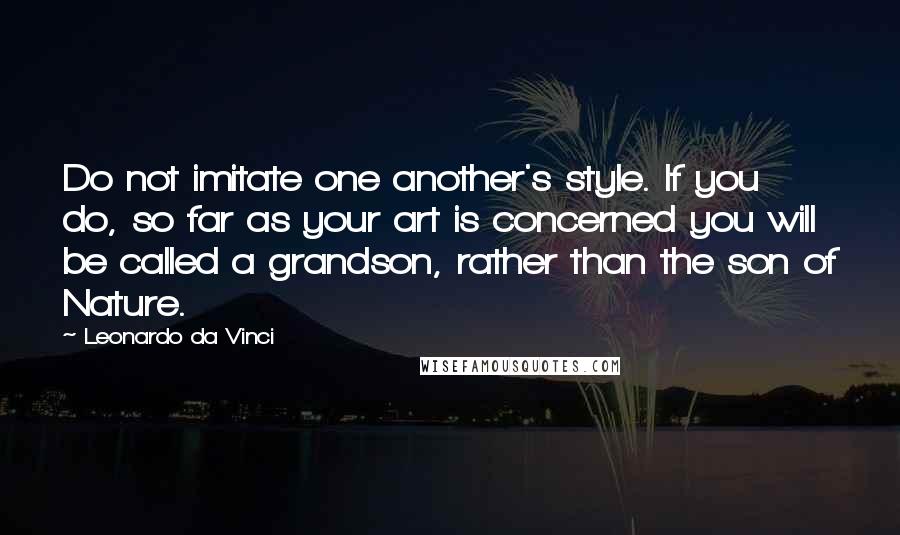 Leonardo Da Vinci Quotes: Do not imitate one another's style. If you do, so far as your art is concerned you will be called a grandson, rather than the son of Nature.