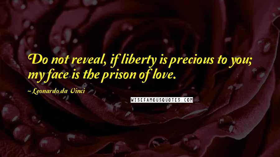 Leonardo Da Vinci Quotes: Do not reveal, if liberty is precious to you; my face is the prison of love.