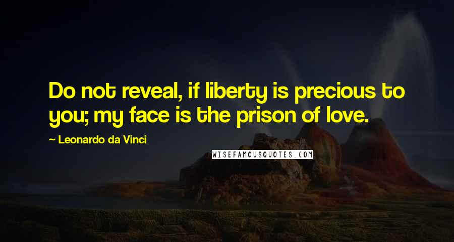 Leonardo Da Vinci Quotes: Do not reveal, if liberty is precious to you; my face is the prison of love.