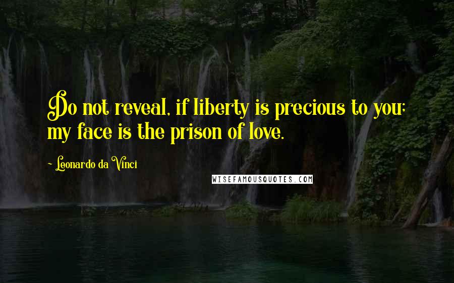 Leonardo Da Vinci Quotes: Do not reveal, if liberty is precious to you; my face is the prison of love.