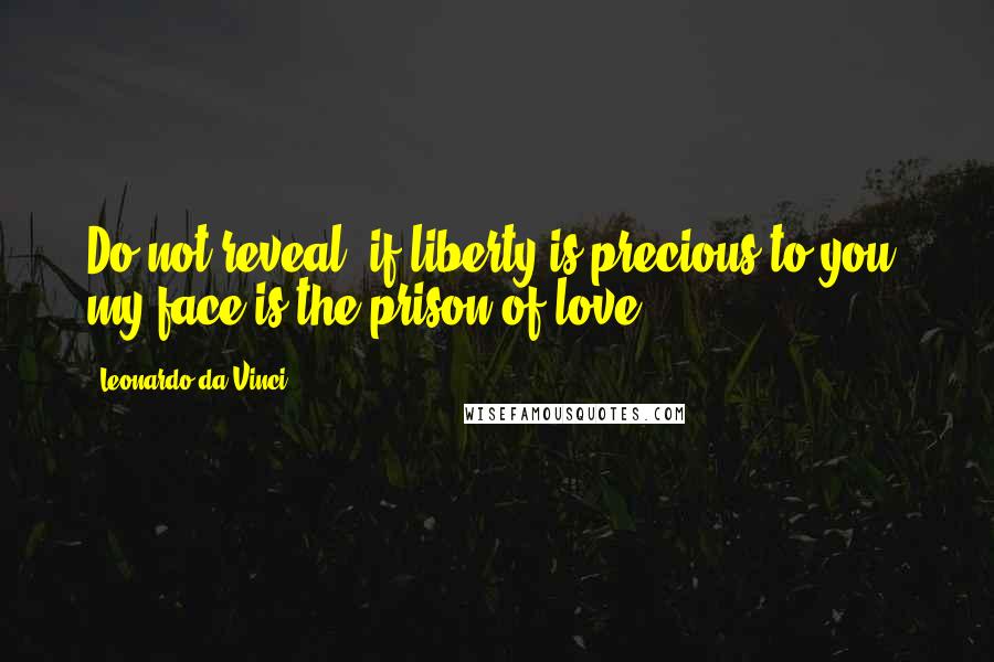 Leonardo Da Vinci Quotes: Do not reveal, if liberty is precious to you; my face is the prison of love.