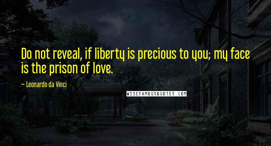 Leonardo Da Vinci Quotes: Do not reveal, if liberty is precious to you; my face is the prison of love.