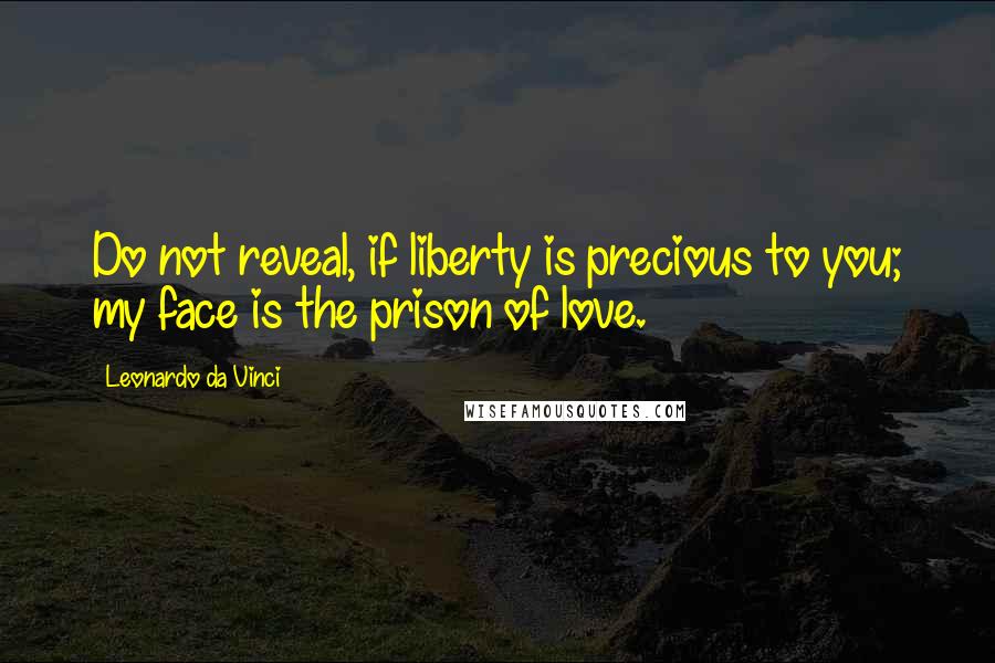 Leonardo Da Vinci Quotes: Do not reveal, if liberty is precious to you; my face is the prison of love.