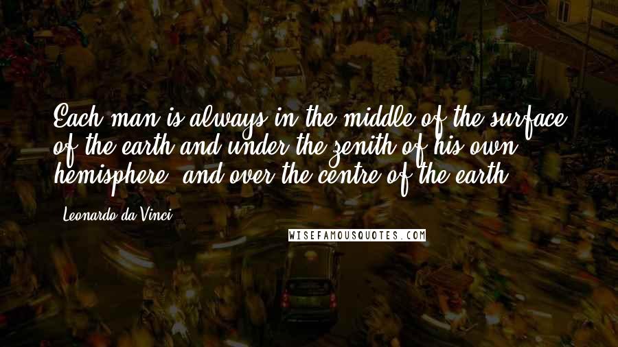 Leonardo Da Vinci Quotes: Each man is always in the middle of the surface of the earth and under the zenith of his own hemisphere, and over the centre of the earth.