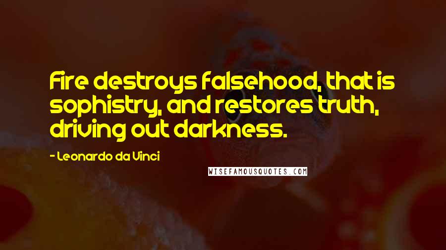 Leonardo Da Vinci Quotes: Fire destroys falsehood, that is sophistry, and restores truth, driving out darkness.