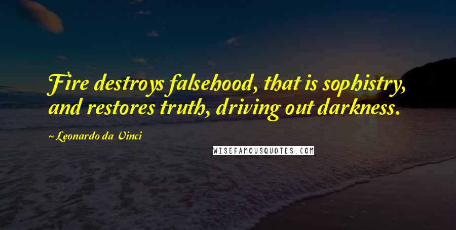 Leonardo Da Vinci Quotes: Fire destroys falsehood, that is sophistry, and restores truth, driving out darkness.