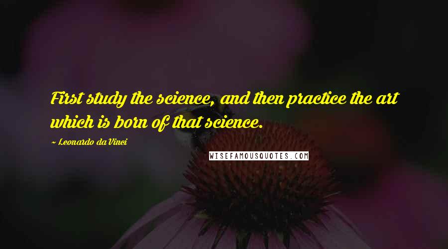 Leonardo Da Vinci Quotes: First study the science, and then practice the art which is born of that science.