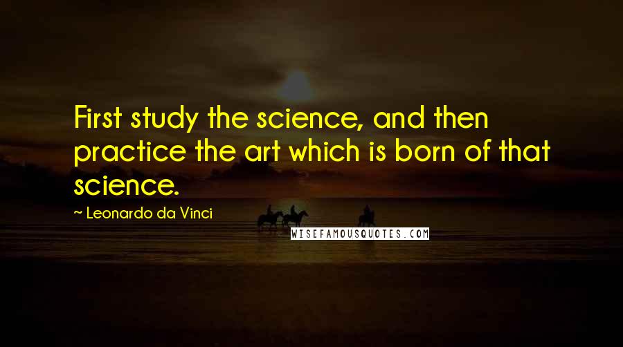 Leonardo Da Vinci Quotes: First study the science, and then practice the art which is born of that science.