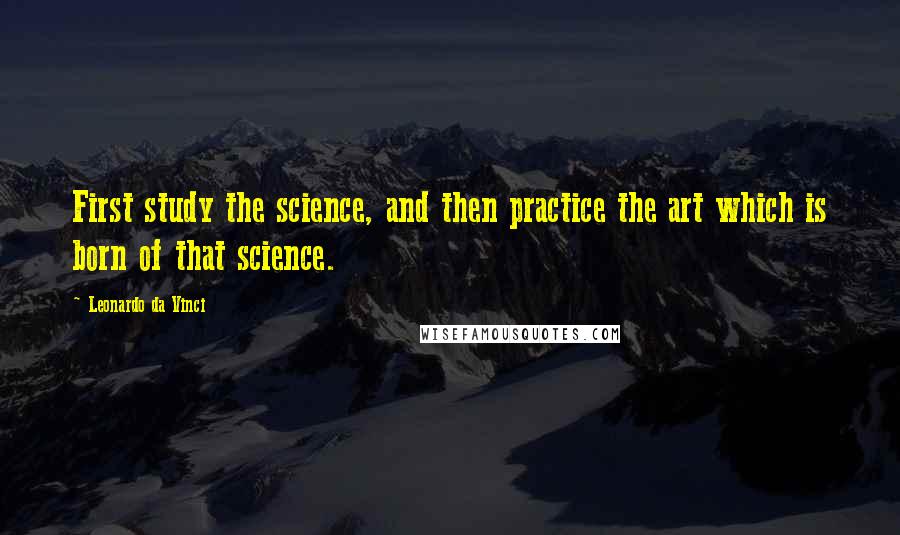 Leonardo Da Vinci Quotes: First study the science, and then practice the art which is born of that science.