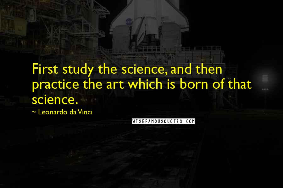 Leonardo Da Vinci Quotes: First study the science, and then practice the art which is born of that science.