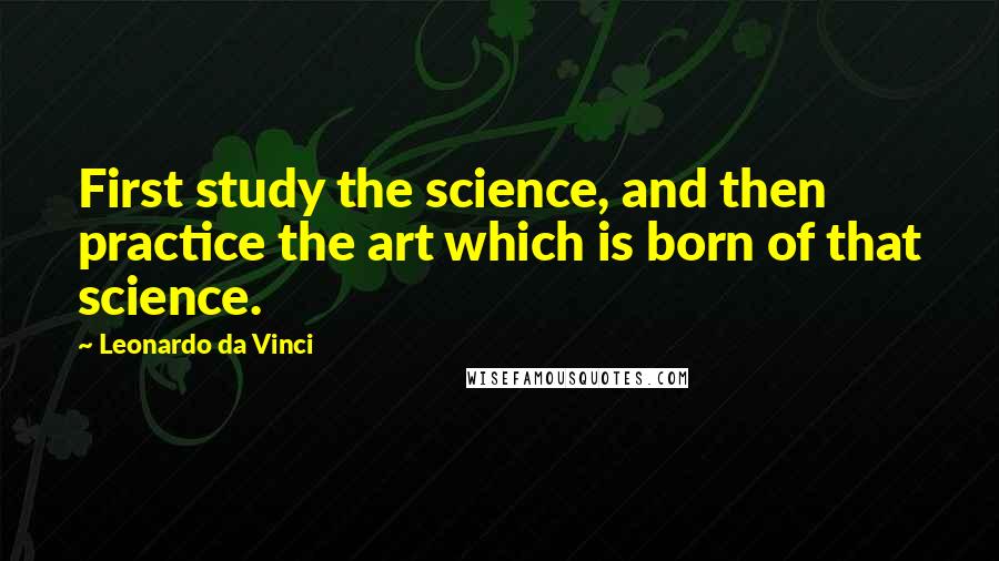 Leonardo Da Vinci Quotes: First study the science, and then practice the art which is born of that science.