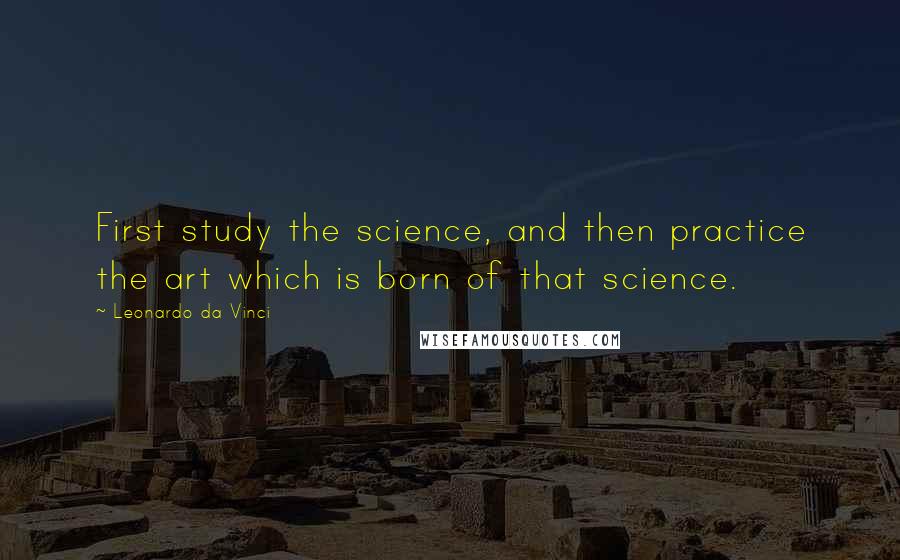 Leonardo Da Vinci Quotes: First study the science, and then practice the art which is born of that science.