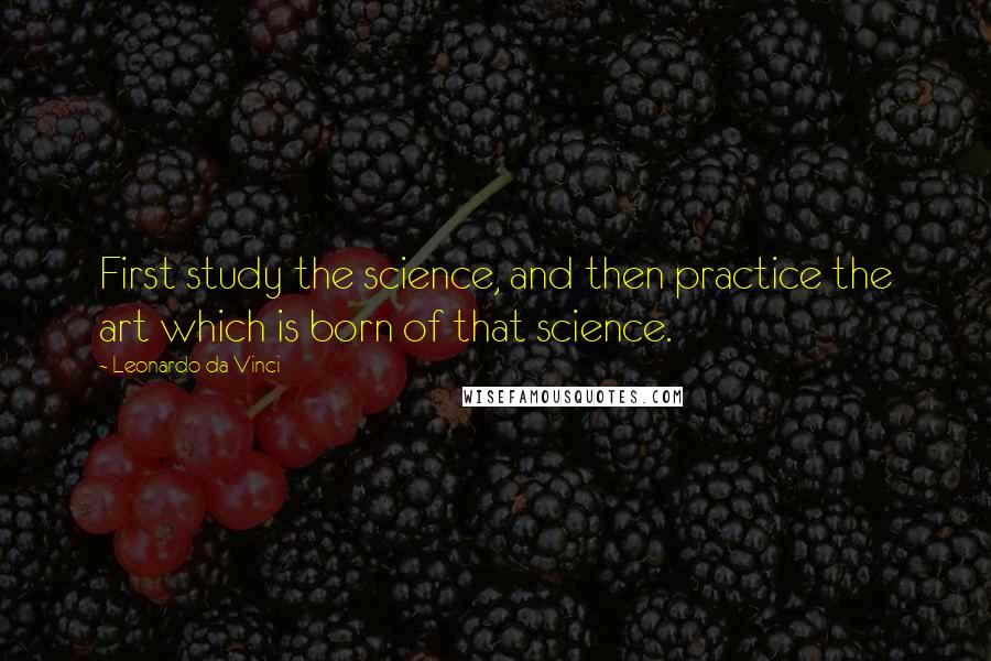 Leonardo Da Vinci Quotes: First study the science, and then practice the art which is born of that science.