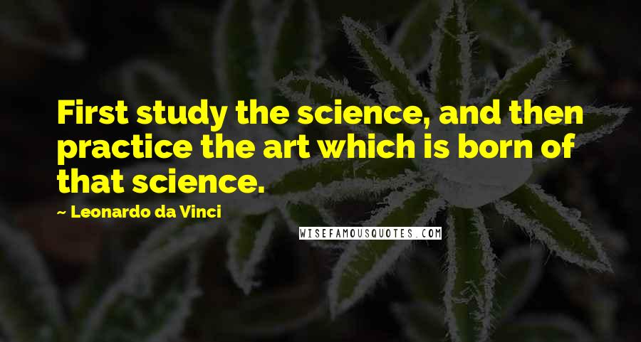 Leonardo Da Vinci Quotes: First study the science, and then practice the art which is born of that science.