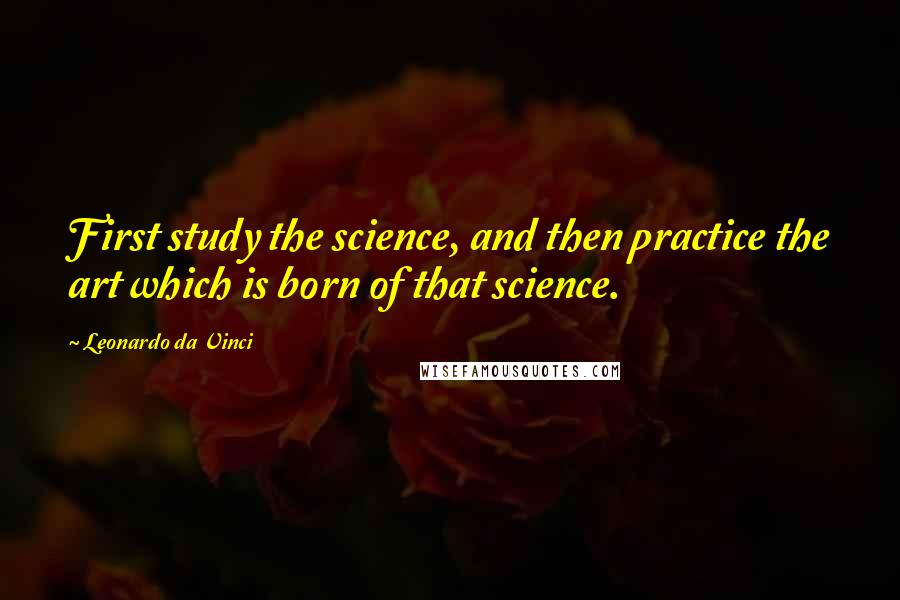 Leonardo Da Vinci Quotes: First study the science, and then practice the art which is born of that science.