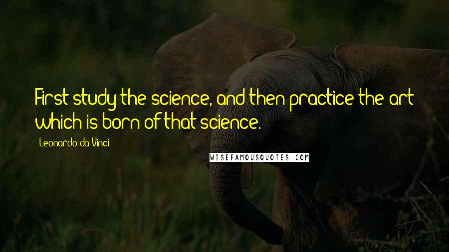 Leonardo Da Vinci Quotes: First study the science, and then practice the art which is born of that science.