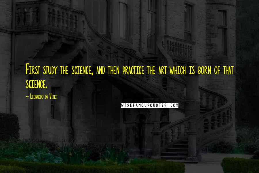 Leonardo Da Vinci Quotes: First study the science, and then practice the art which is born of that science.