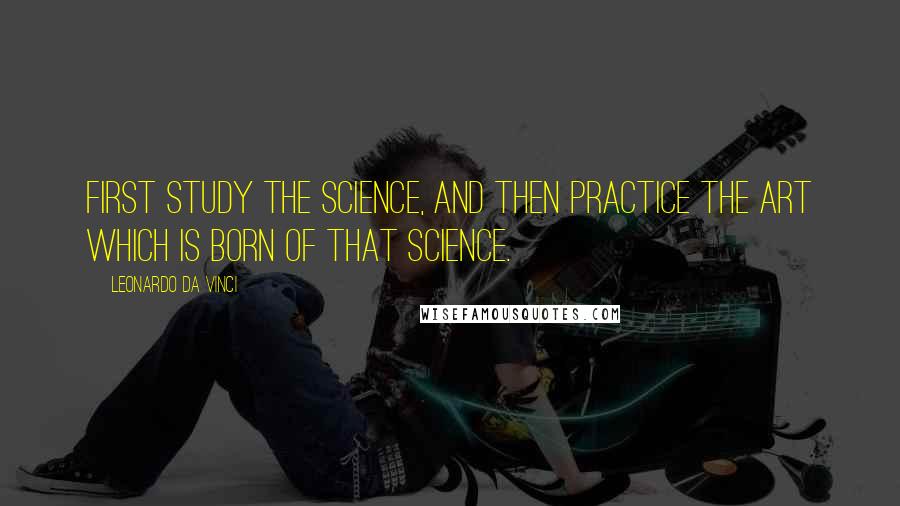 Leonardo Da Vinci Quotes: First study the science, and then practice the art which is born of that science.