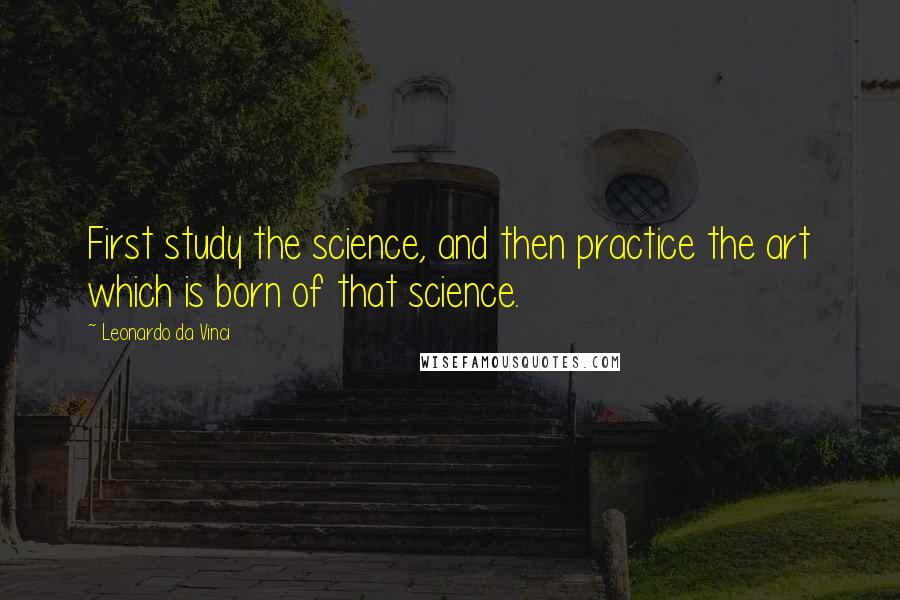 Leonardo Da Vinci Quotes: First study the science, and then practice the art which is born of that science.