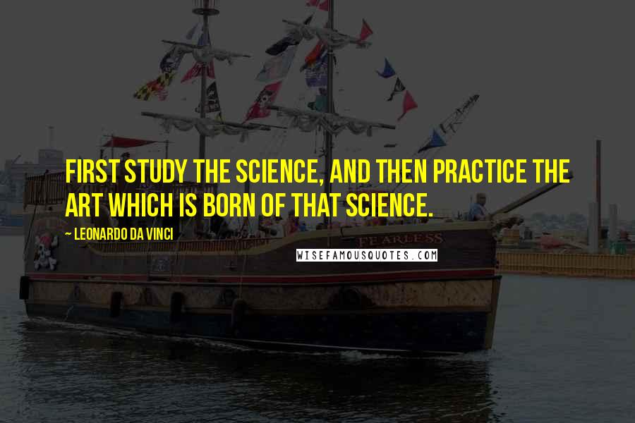 Leonardo Da Vinci Quotes: First study the science, and then practice the art which is born of that science.