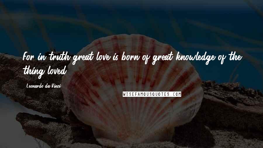 Leonardo Da Vinci Quotes: For in truth great love is born of great knowledge of the thing loved.