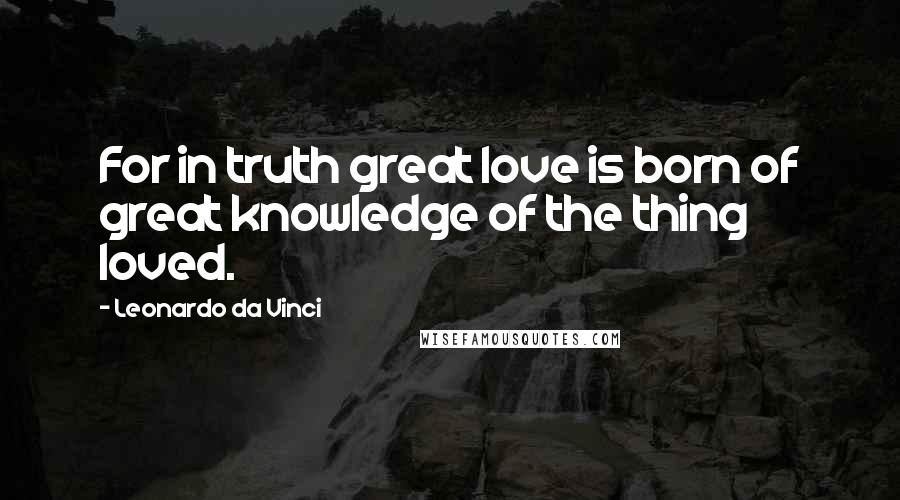 Leonardo Da Vinci Quotes: For in truth great love is born of great knowledge of the thing loved.