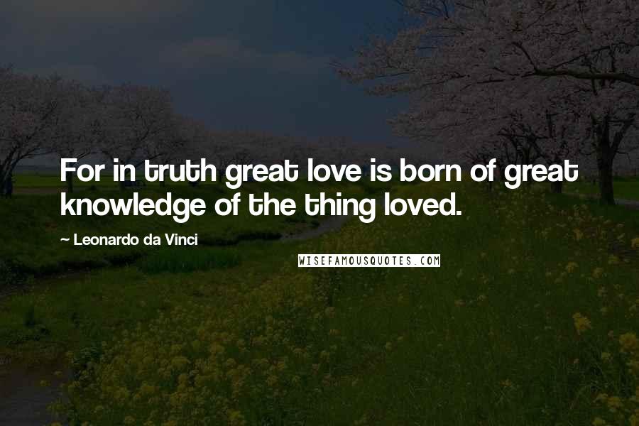 Leonardo Da Vinci Quotes: For in truth great love is born of great knowledge of the thing loved.